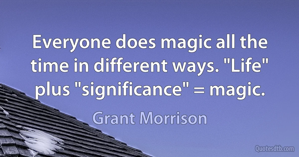 Everyone does magic all the time in different ways. "Life" plus "significance" = magic. (Grant Morrison)