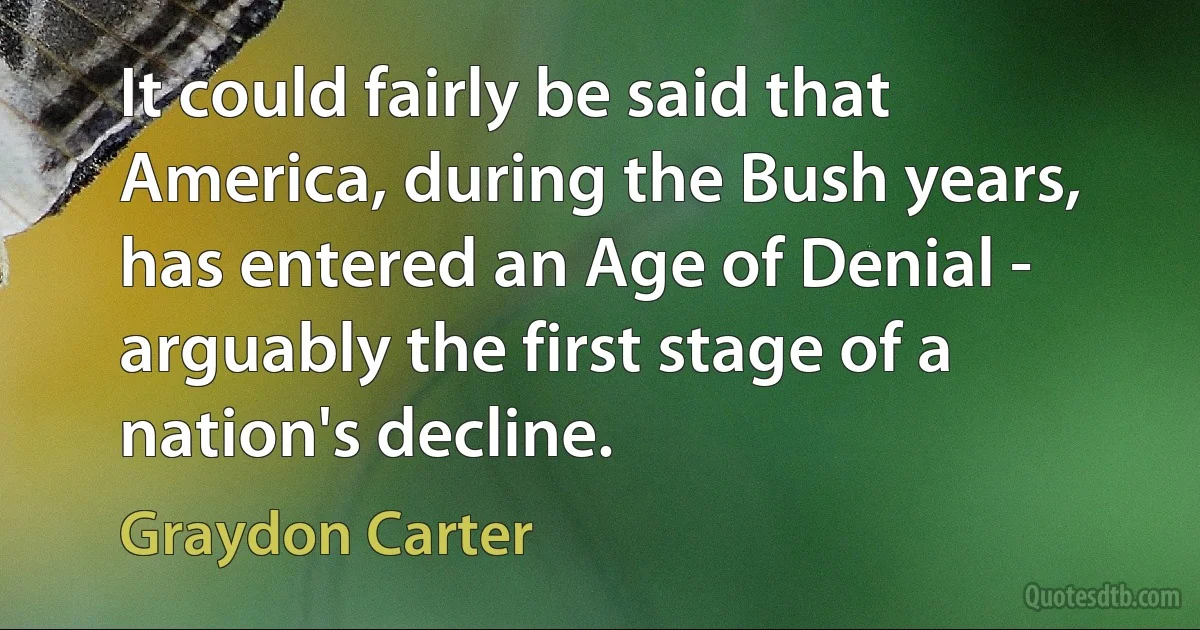 It could fairly be said that America, during the Bush years, has entered an Age of Denial - arguably the first stage of a nation's decline. (Graydon Carter)