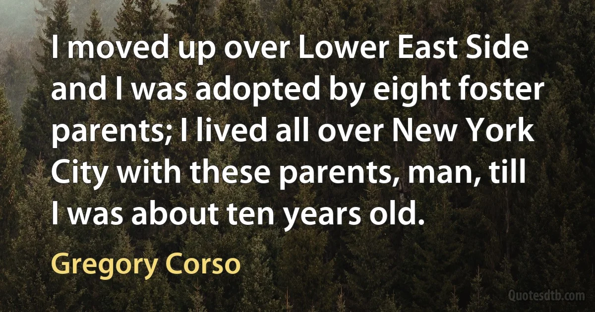 I moved up over Lower East Side and I was adopted by eight foster parents; I lived all over New York City with these parents, man, till I was about ten years old. (Gregory Corso)