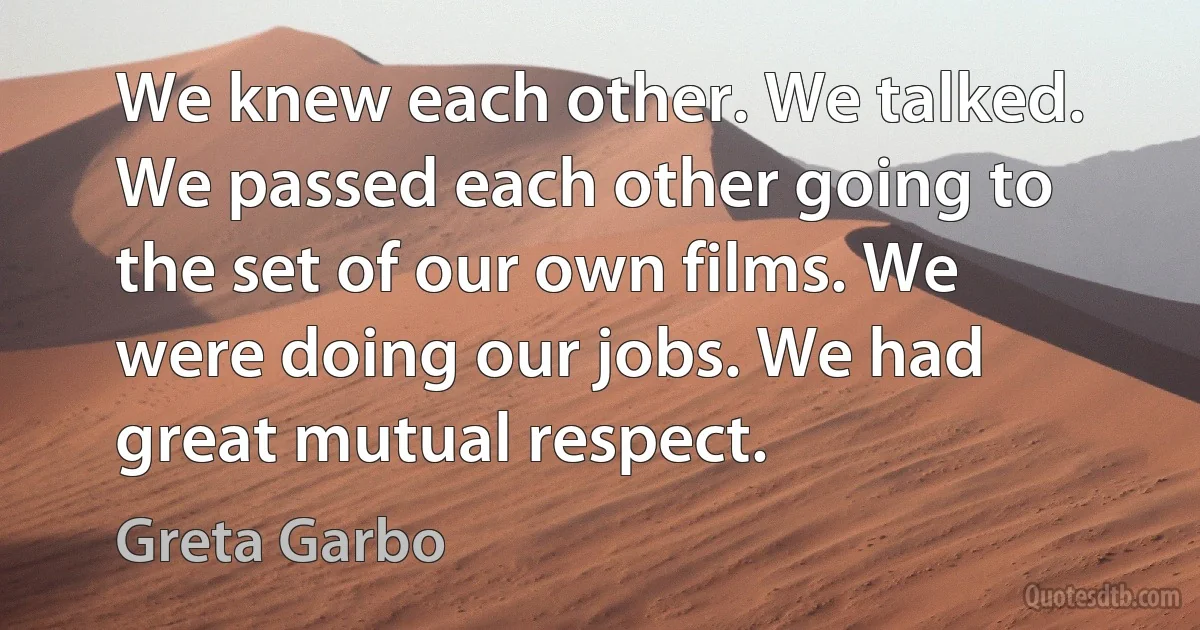 We knew each other. We talked. We passed each other going to the set of our own films. We were doing our jobs. We had great mutual respect. (Greta Garbo)