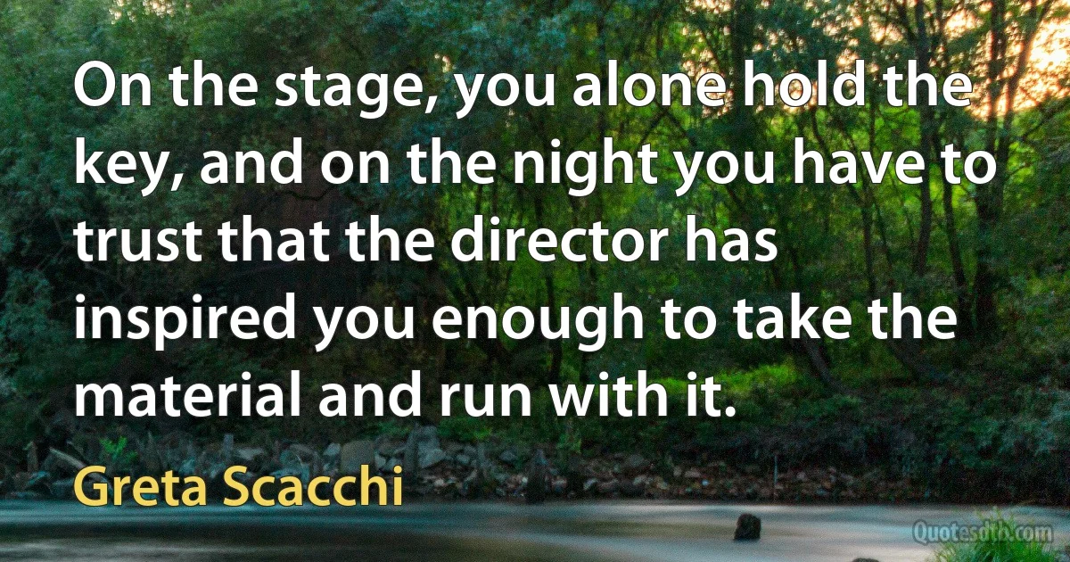 On the stage, you alone hold the key, and on the night you have to trust that the director has inspired you enough to take the material and run with it. (Greta Scacchi)