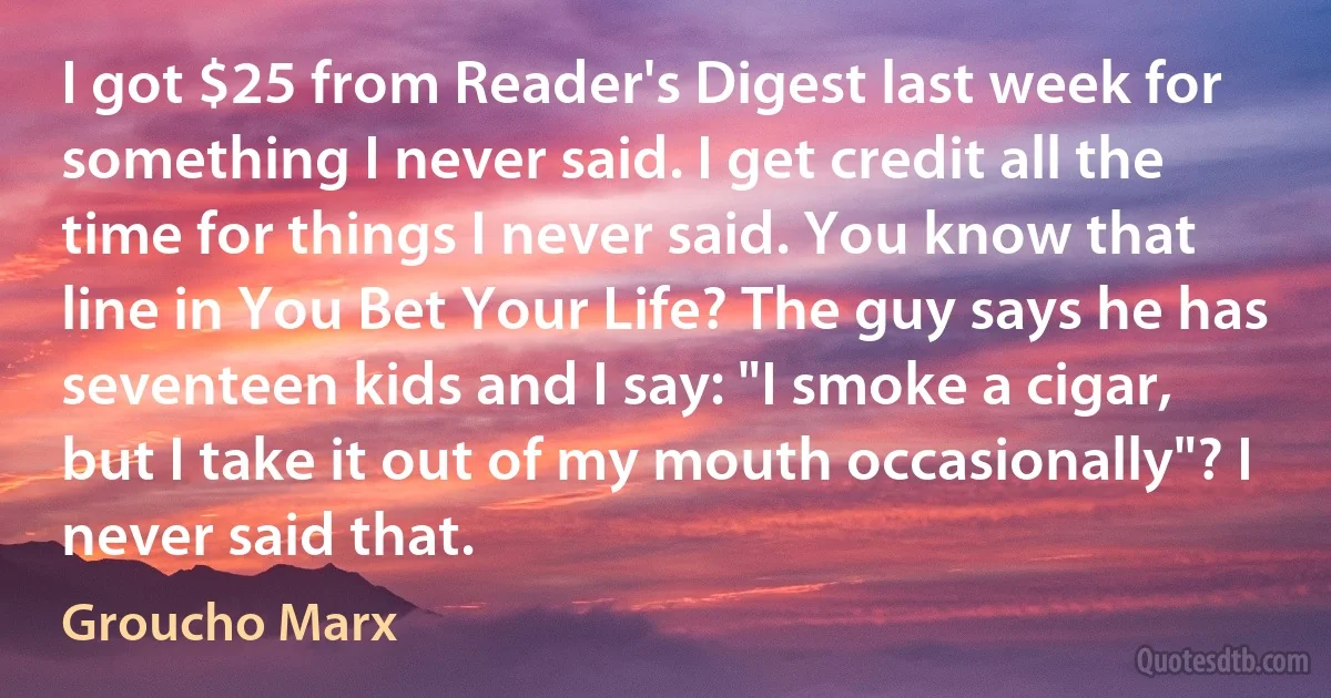 I got $25 from Reader's Digest last week for something I never said. I get credit all the time for things I never said. You know that line in You Bet Your Life? The guy says he has seventeen kids and I say: "I smoke a cigar, but I take it out of my mouth occasionally"? I never said that. (Groucho Marx)