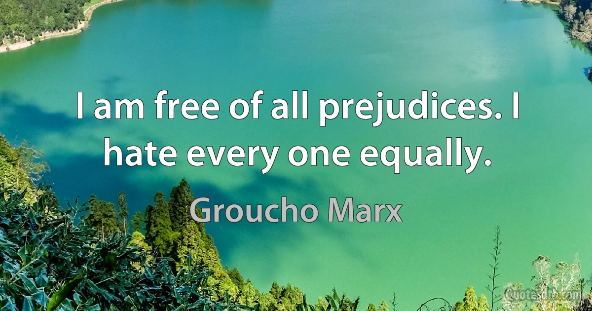 I am free of all prejudices. I hate every one equally. (Groucho Marx)