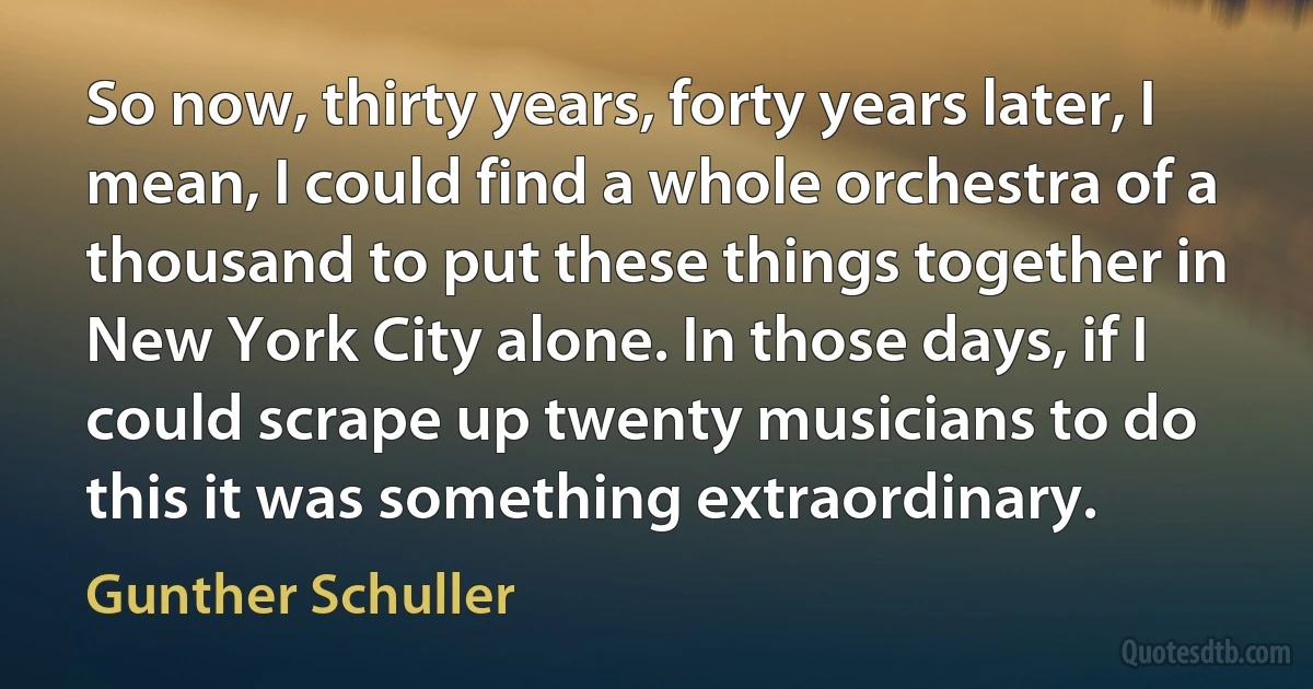 So now, thirty years, forty years later, I mean, I could find a whole orchestra of a thousand to put these things together in New York City alone. In those days, if I could scrape up twenty musicians to do this it was something extraordinary. (Gunther Schuller)