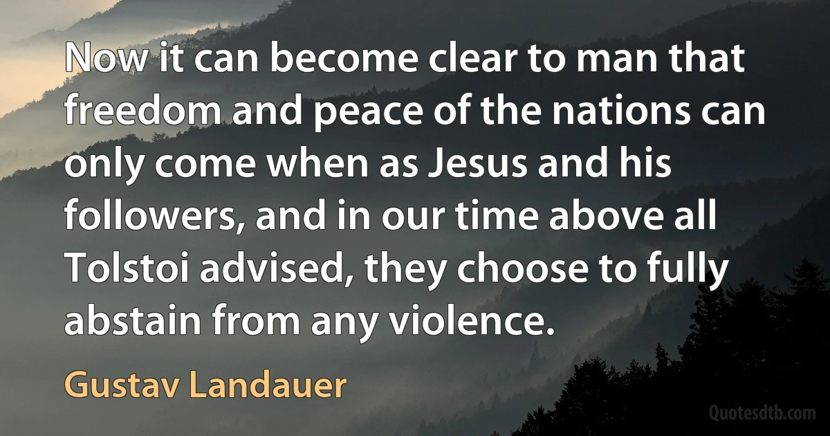 Now it can become clear to man that freedom and peace of the nations can only come when as Jesus and his followers, and in our time above all Tolstoi advised, they choose to fully abstain from any violence. (Gustav Landauer)