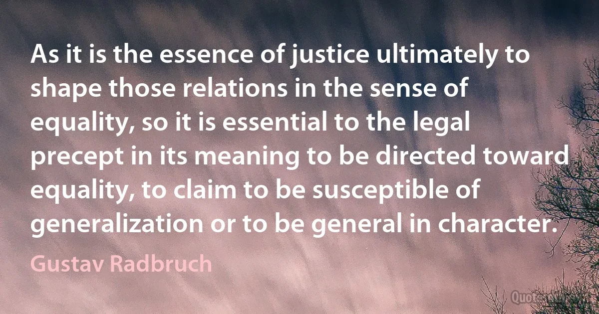 As it is the essence of justice ultimately to shape those relations in the sense of equality, so it is essential to the legal precept in its meaning to be directed toward equality, to claim to be susceptible of generalization or to be general in character. (Gustav Radbruch)