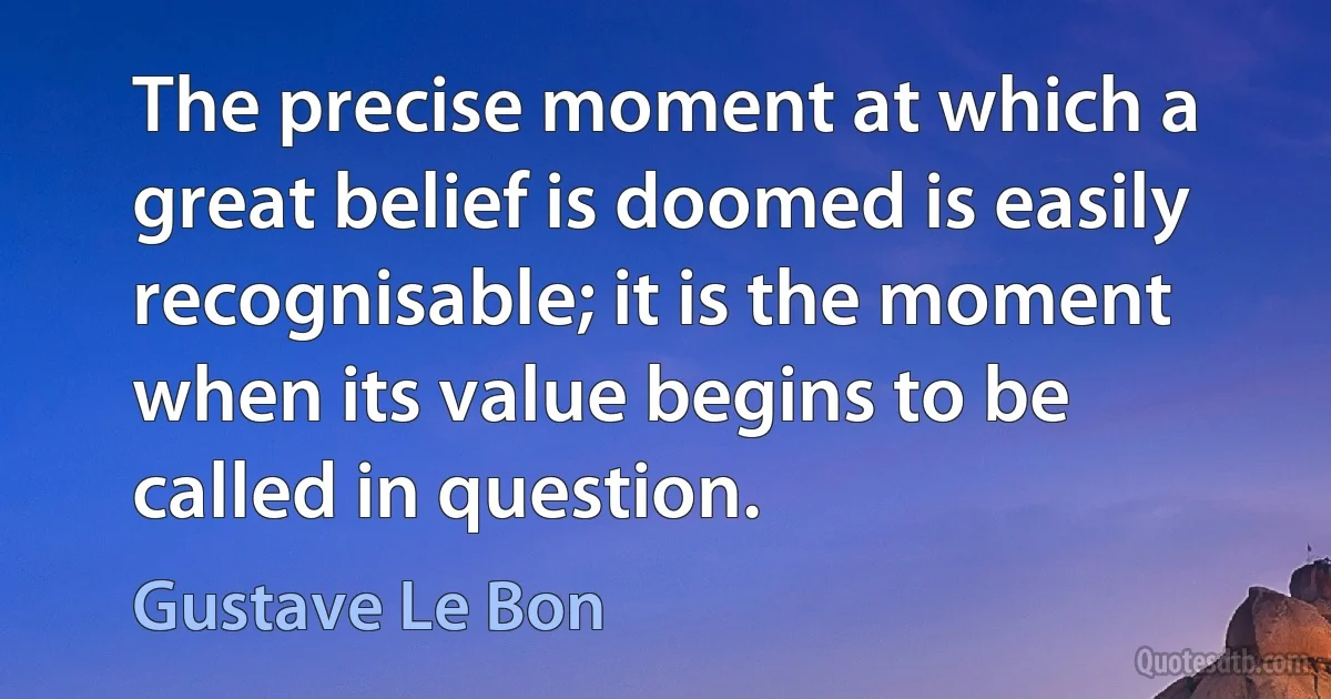 The precise moment at which a great belief is doomed is easily recognisable; it is the moment when its value begins to be called in question. (Gustave Le Bon)