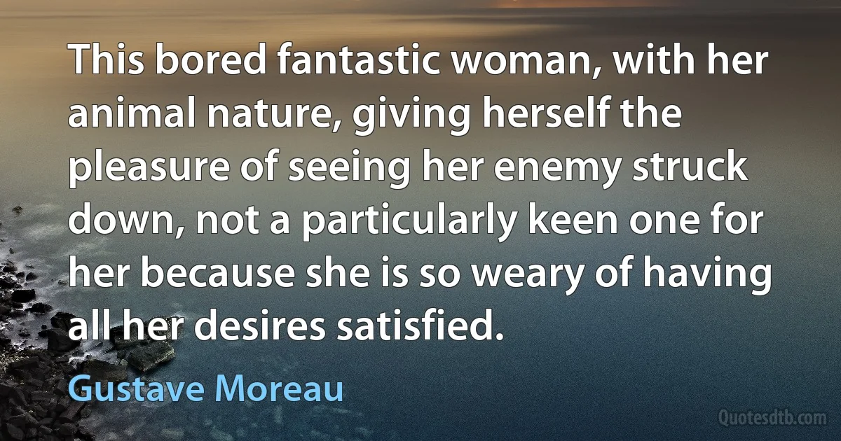 This bored fantastic woman, with her animal nature, giving herself the pleasure of seeing her enemy struck down, not a particularly keen one for her because she is so weary of having all her desires satisfied. (Gustave Moreau)