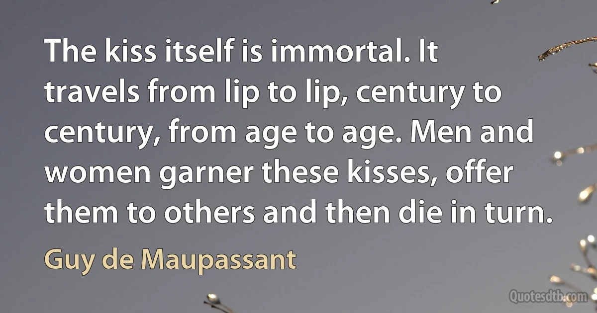 The kiss itself is immortal. It travels from lip to lip, century to century, from age to age. Men and women garner these kisses, offer them to others and then die in turn. (Guy de Maupassant)