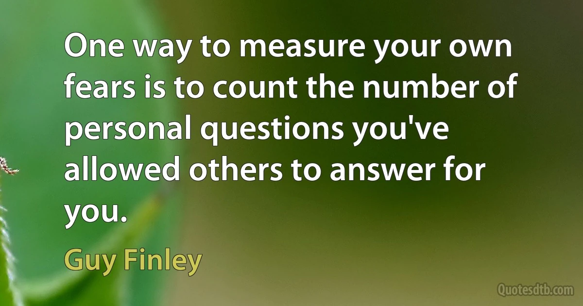 One way to measure your own fears is to count the number of personal questions you've allowed others to answer for you. (Guy Finley)