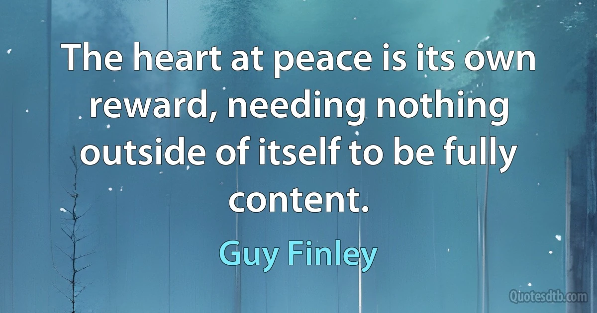 The heart at peace is its own reward, needing nothing outside of itself to be fully content. (Guy Finley)