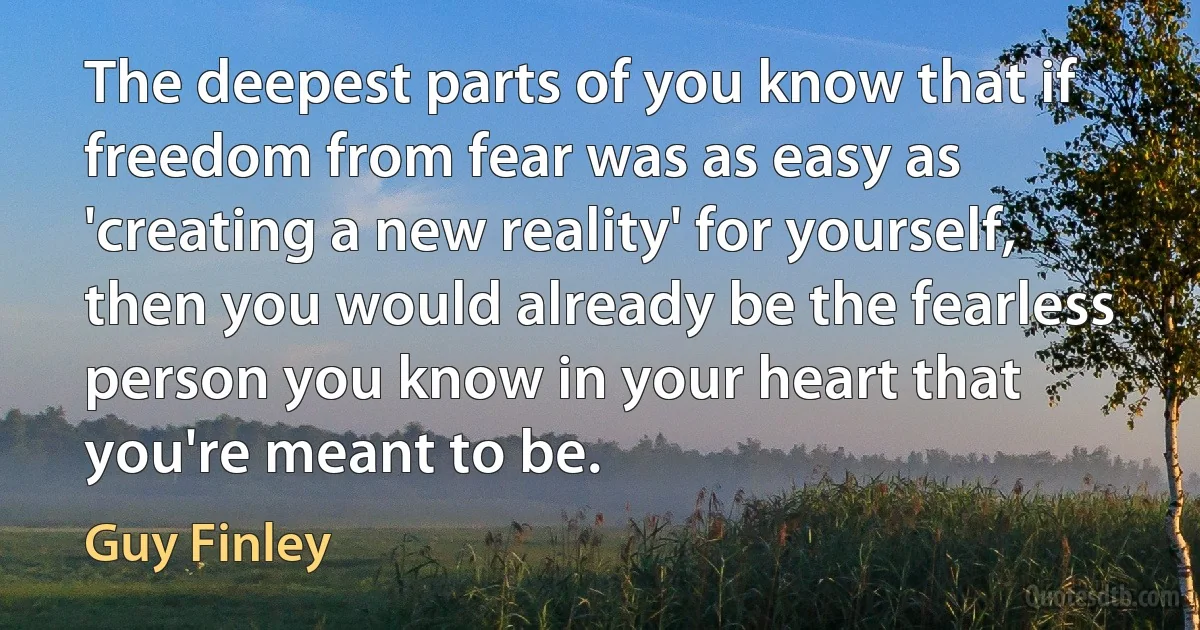 The deepest parts of you know that if freedom from fear was as easy as 'creating a new reality' for yourself, then you would already be the fearless person you know in your heart that you're meant to be. (Guy Finley)