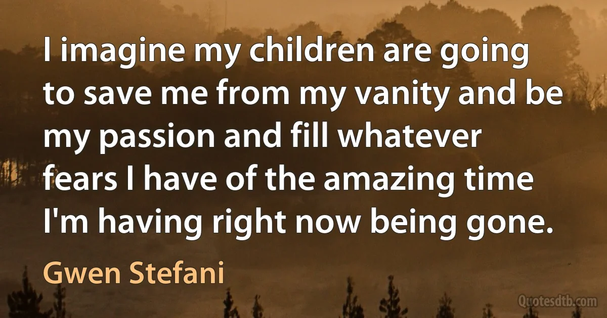 I imagine my children are going to save me from my vanity and be my passion and fill whatever fears I have of the amazing time I'm having right now being gone. (Gwen Stefani)