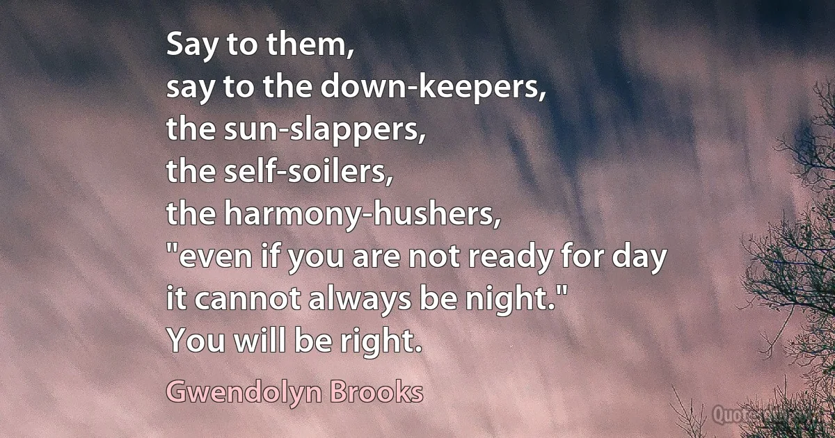 Say to them,
say to the down-keepers,
the sun-slappers,
the self-soilers,
the harmony-hushers,
"even if you are not ready for day
it cannot always be night."
You will be right. (Gwendolyn Brooks)