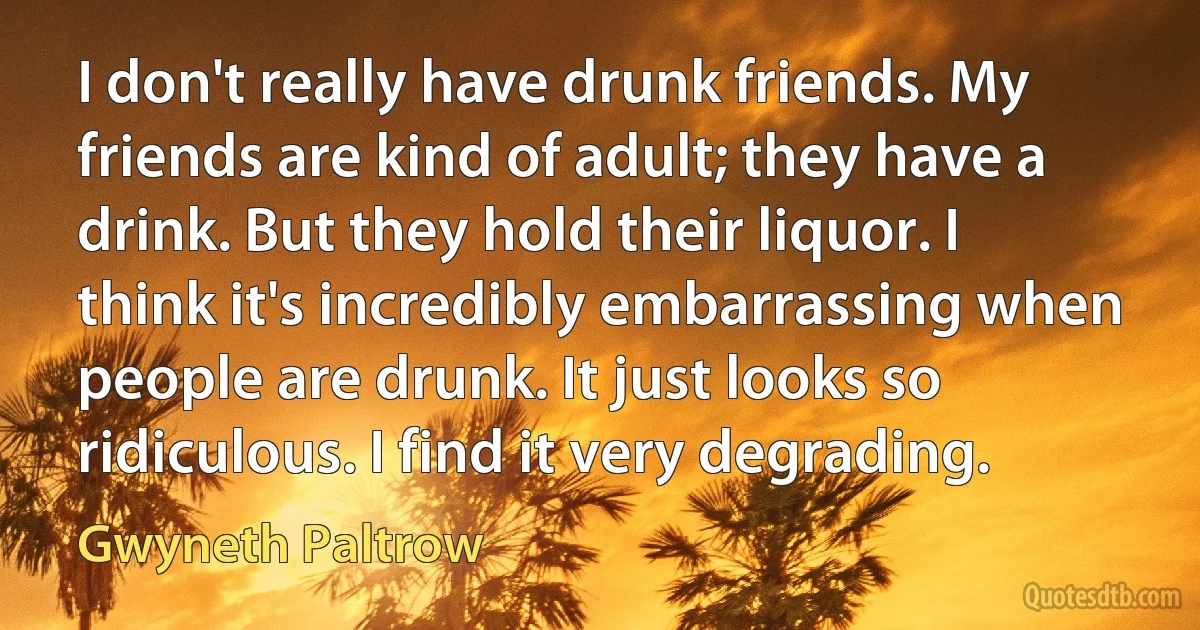 I don't really have drunk friends. My friends are kind of adult; they have a drink. But they hold their liquor. I think it's incredibly embarrassing when people are drunk. It just looks so ridiculous. I find it very degrading. (Gwyneth Paltrow)