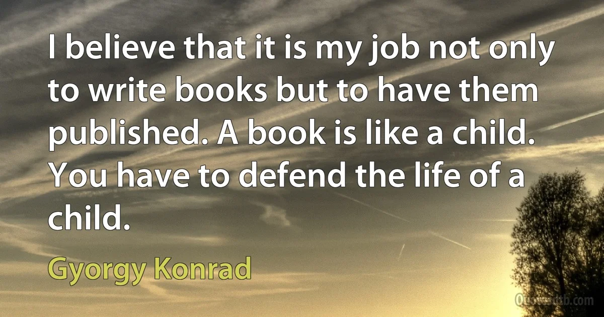 I believe that it is my job not only to write books but to have them published. A book is like a child. You have to defend the life of a child. (Gyorgy Konrad)