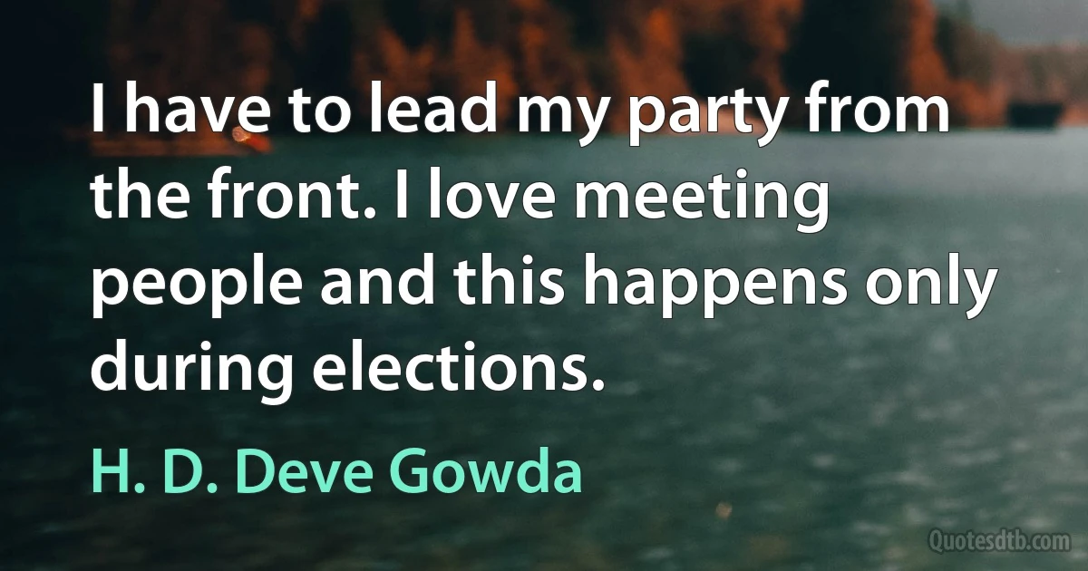 I have to lead my party from the front. I love meeting people and this happens only during elections. (H. D. Deve Gowda)