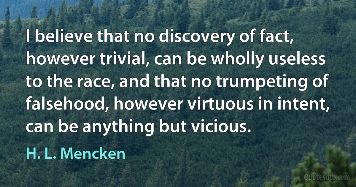 I believe that no discovery of fact, however trivial, can be wholly useless to the race, and that no trumpeting of falsehood, however virtuous in intent, can be anything but vicious. (H. L. Mencken)