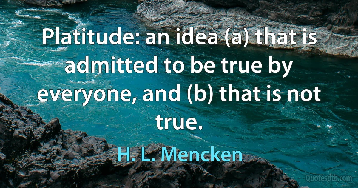 Platitude: an idea (a) that is admitted to be true by everyone, and (b) that is not true. (H. L. Mencken)