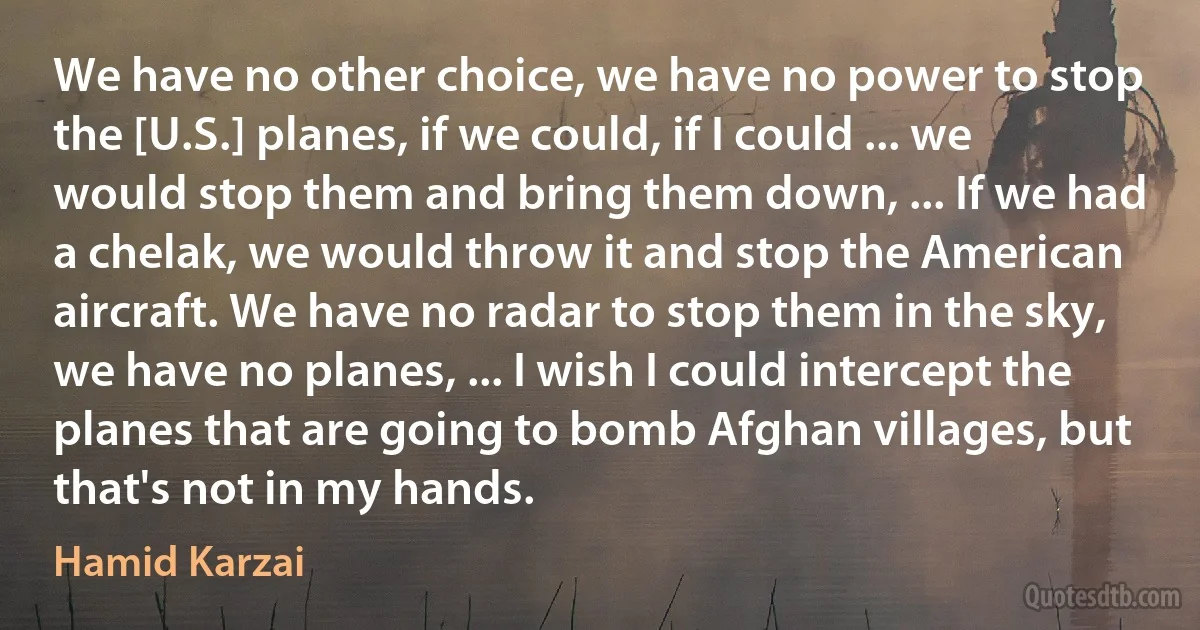 We have no other choice, we have no power to stop the [U.S.] planes, if we could, if I could ... we would stop them and bring them down, ... If we had a chelak, we would throw it and stop the American aircraft. We have no radar to stop them in the sky, we have no planes, ... I wish I could intercept the planes that are going to bomb Afghan villages, but that's not in my hands. (Hamid Karzai)