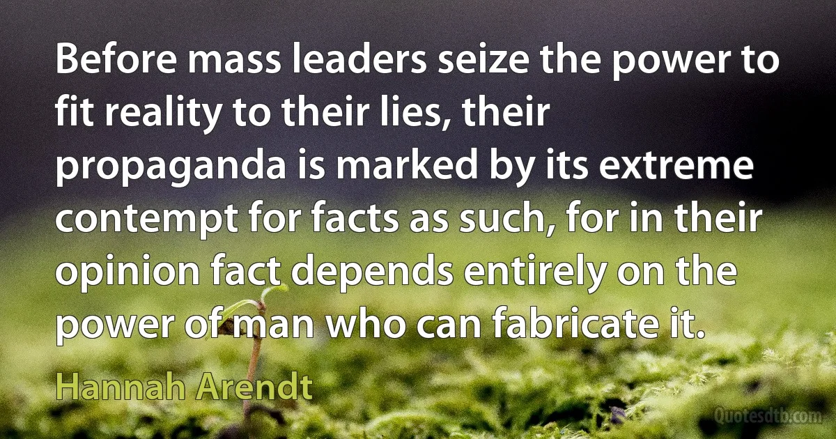 Before mass leaders seize the power to fit reality to their lies, their propaganda is marked by its extreme contempt for facts as such, for in their opinion fact depends entirely on the power of man who can fabricate it. (Hannah Arendt)