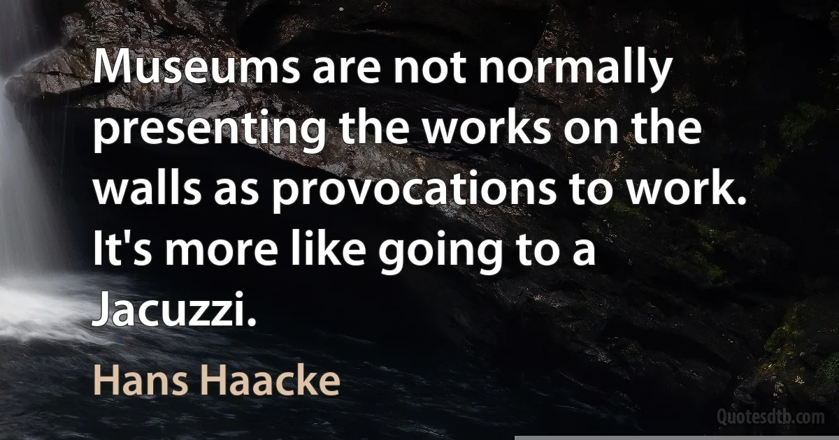 Museums are not normally presenting the works on the walls as provocations to work. It's more like going to a Jacuzzi. (Hans Haacke)