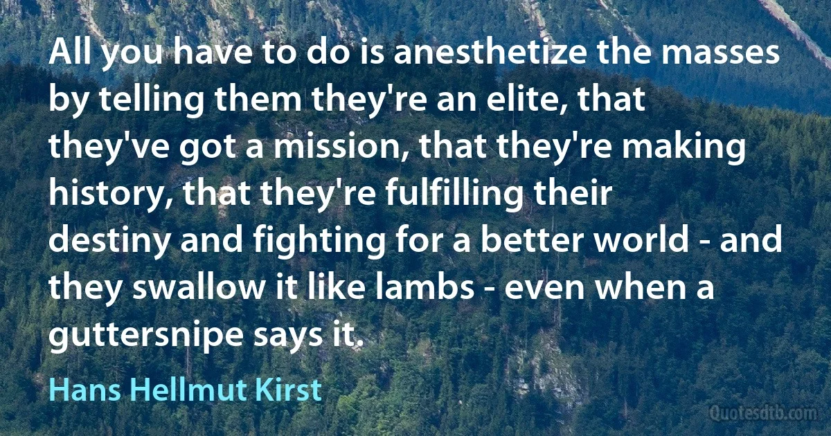 All you have to do is anesthetize the masses by telling them they're an elite, that they've got a mission, that they're making history, that they're fulfilling their destiny and fighting for a better world - and they swallow it like lambs - even when a guttersnipe says it. (Hans Hellmut Kirst)