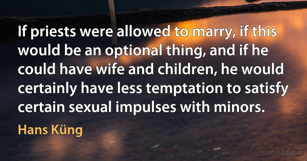 If priests were allowed to marry, if this would be an optional thing, and if he could have wife and children, he would certainly have less temptation to satisfy certain sexual impulses with minors. (Hans Küng)