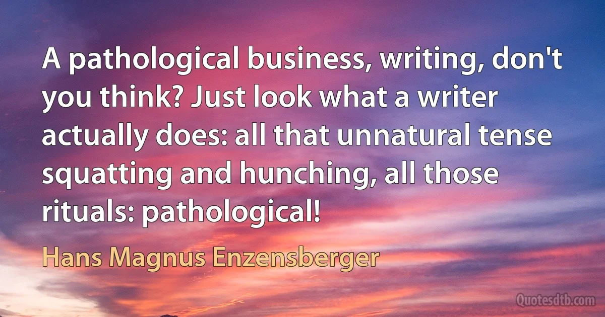 A pathological business, writing, don't you think? Just look what a writer actually does: all that unnatural tense squatting and hunching, all those rituals: pathological! (Hans Magnus Enzensberger)