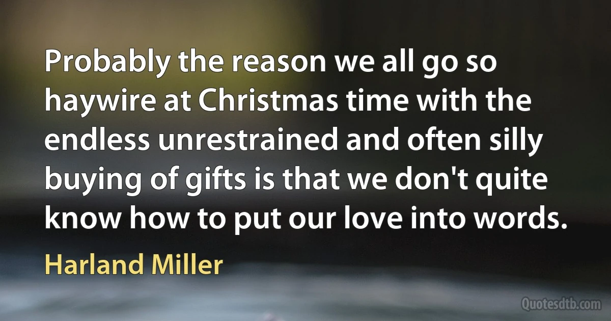 Probably the reason we all go so haywire at Christmas time with the endless unrestrained and often silly buying of gifts is that we don't quite know how to put our love into words. (Harland Miller)