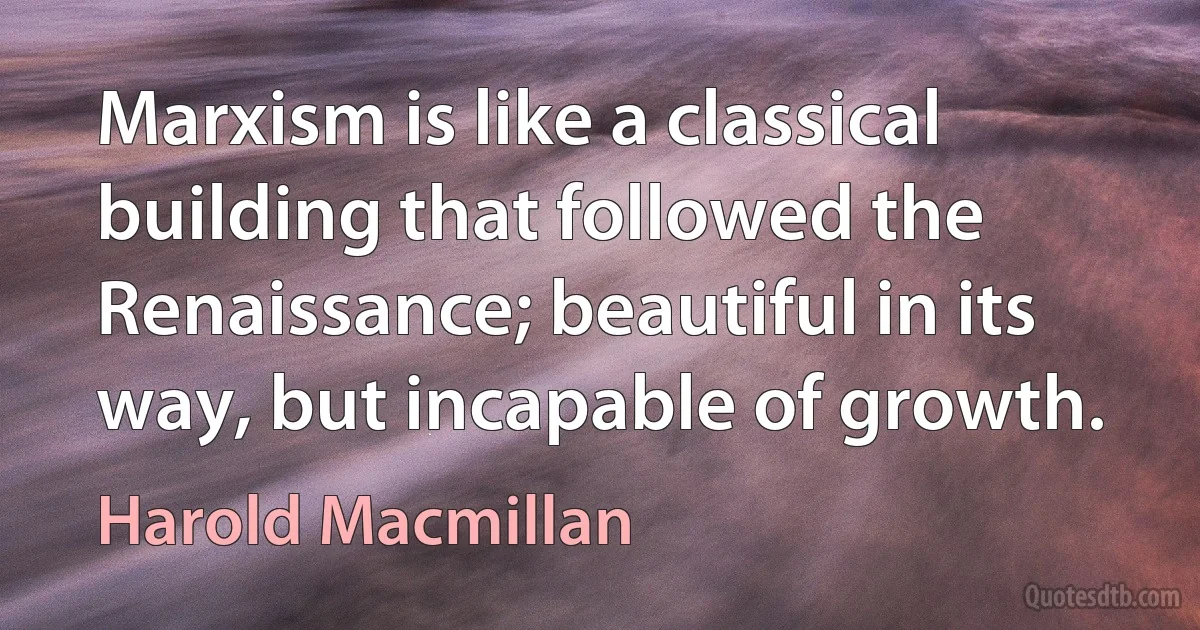 Marxism is like a classical building that followed the Renaissance; beautiful in its way, but incapable of growth. (Harold Macmillan)