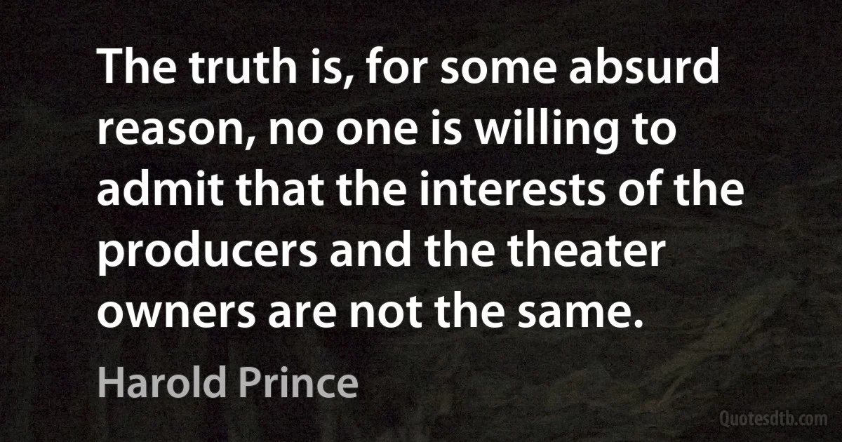 The truth is, for some absurd reason, no one is willing to admit that the interests of the producers and the theater owners are not the same. (Harold Prince)