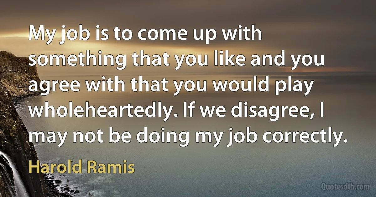 My job is to come up with something that you like and you agree with that you would play wholeheartedly. If we disagree, I may not be doing my job correctly. (Harold Ramis)