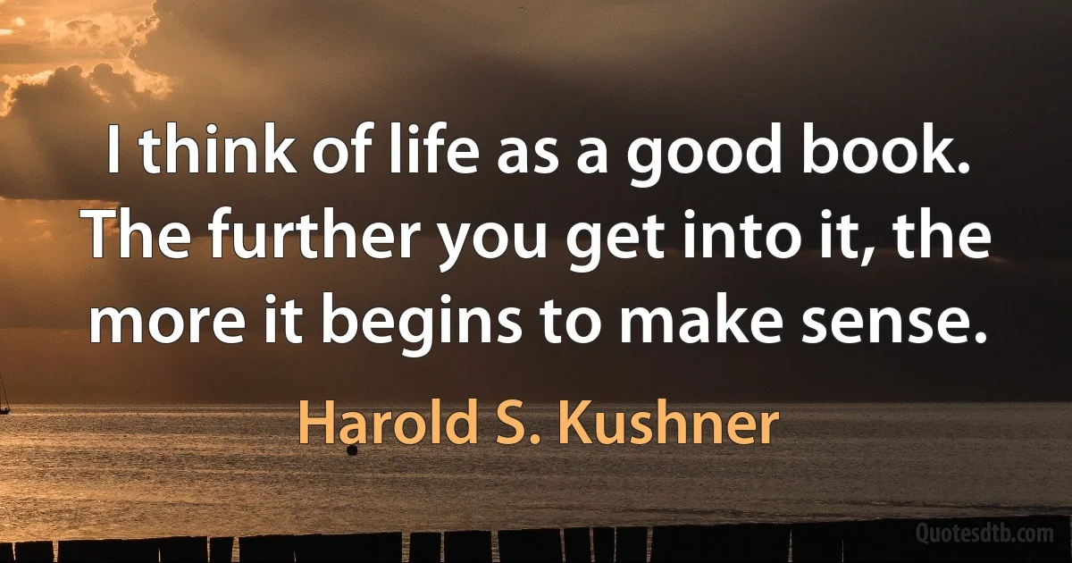 I think of life as a good book. The further you get into it, the more it begins to make sense. (Harold S. Kushner)