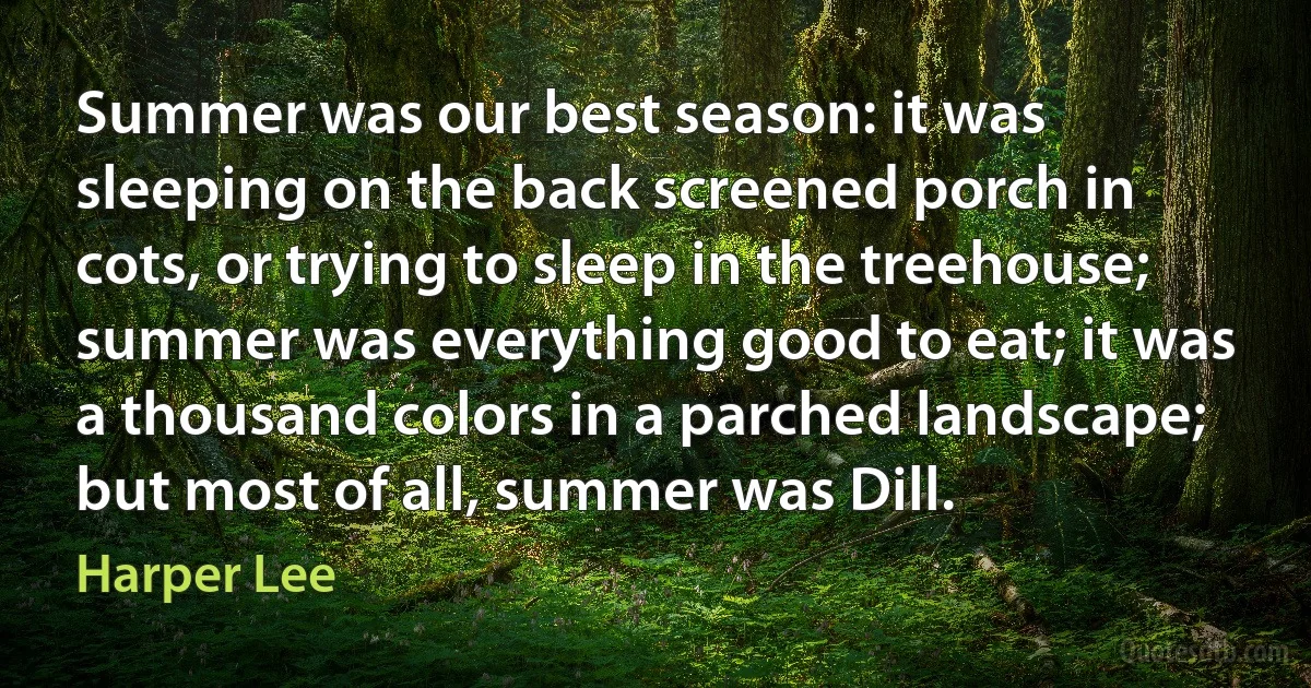 Summer was our best season: it was sleeping on the back screened porch in cots, or trying to sleep in the treehouse; summer was everything good to eat; it was a thousand colors in a parched landscape; but most of all, summer was Dill. (Harper Lee)