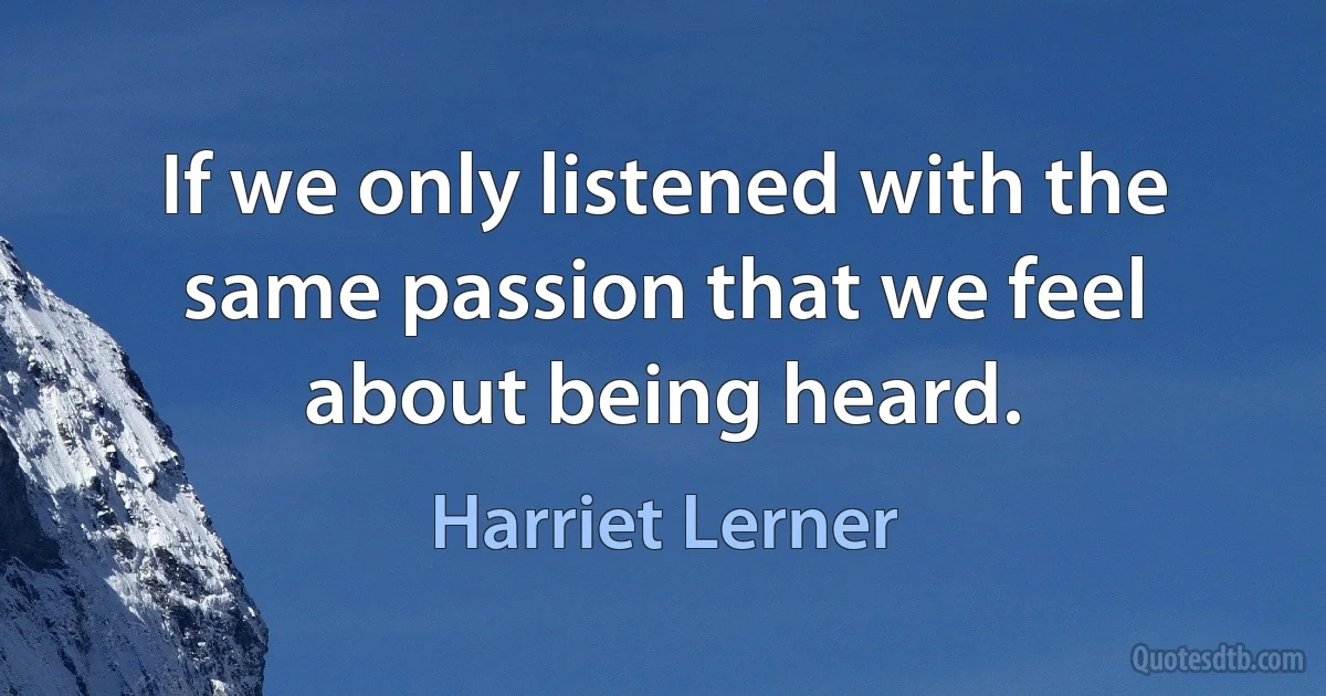 If we only listened with the same passion that we feel about being heard. (Harriet Lerner)