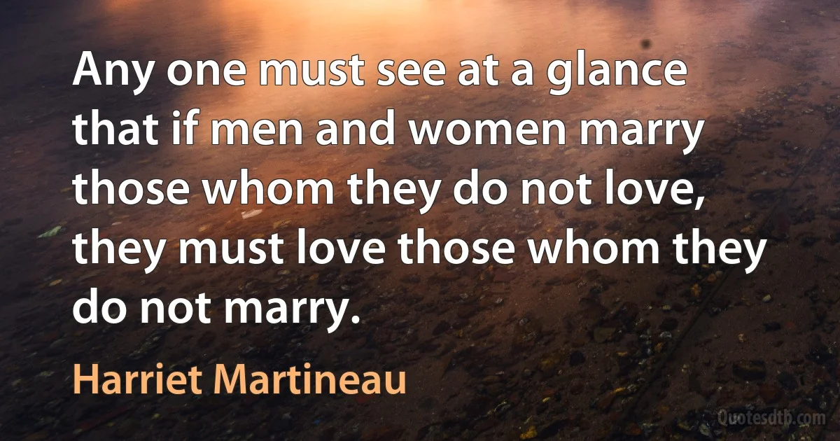 Any one must see at a glance that if men and women marry those whom they do not love, they must love those whom they do not marry. (Harriet Martineau)