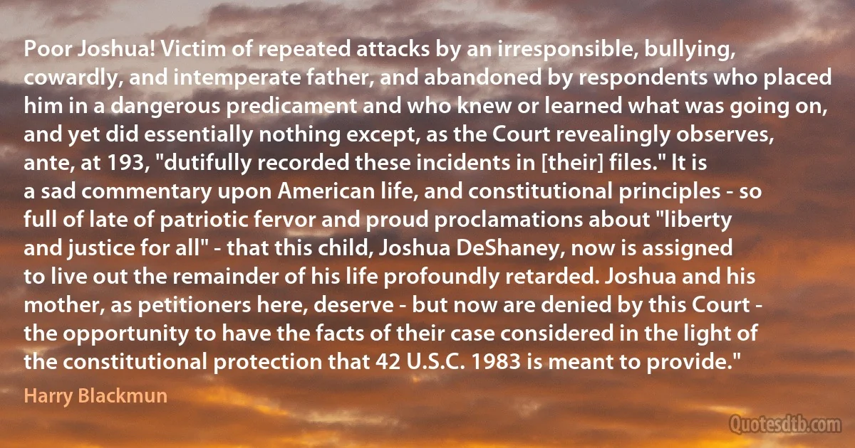 Poor Joshua! Victim of repeated attacks by an irresponsible, bullying, cowardly, and intemperate father, and abandoned by respondents who placed him in a dangerous predicament and who knew or learned what was going on, and yet did essentially nothing except, as the Court revealingly observes, ante, at 193, "dutifully recorded these incidents in [their] files." It is a sad commentary upon American life, and constitutional principles - so full of late of patriotic fervor and proud proclamations about "liberty and justice for all" - that this child, Joshua DeShaney, now is assigned to live out the remainder of his life profoundly retarded. Joshua and his mother, as petitioners here, deserve - but now are denied by this Court - the opportunity to have the facts of their case considered in the light of the constitutional protection that 42 U.S.C. 1983 is meant to provide." (Harry Blackmun)