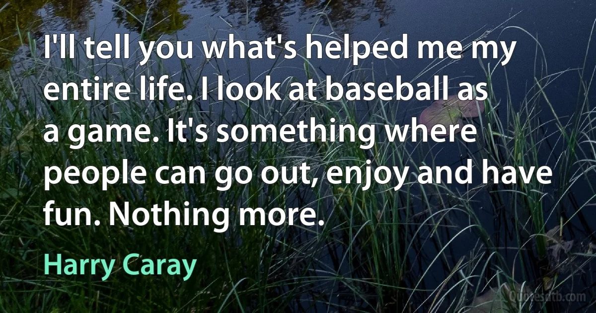 I'll tell you what's helped me my entire life. I look at baseball as a game. It's something where people can go out, enjoy and have fun. Nothing more. (Harry Caray)