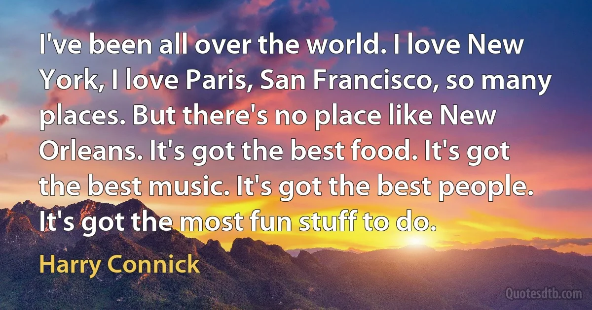 I've been all over the world. I love New York, I love Paris, San Francisco, so many places. But there's no place like New Orleans. It's got the best food. It's got the best music. It's got the best people. It's got the most fun stuff to do. (Harry Connick)