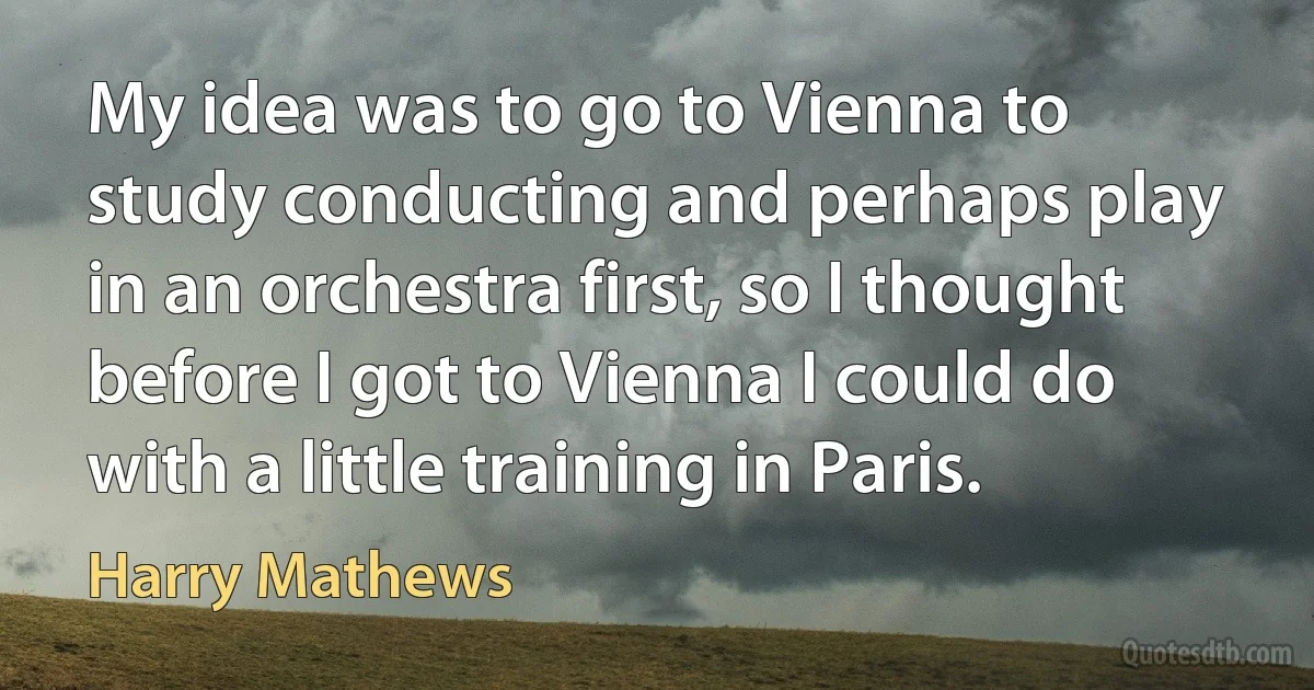 My idea was to go to Vienna to study conducting and perhaps play in an orchestra first, so I thought before I got to Vienna I could do with a little training in Paris. (Harry Mathews)