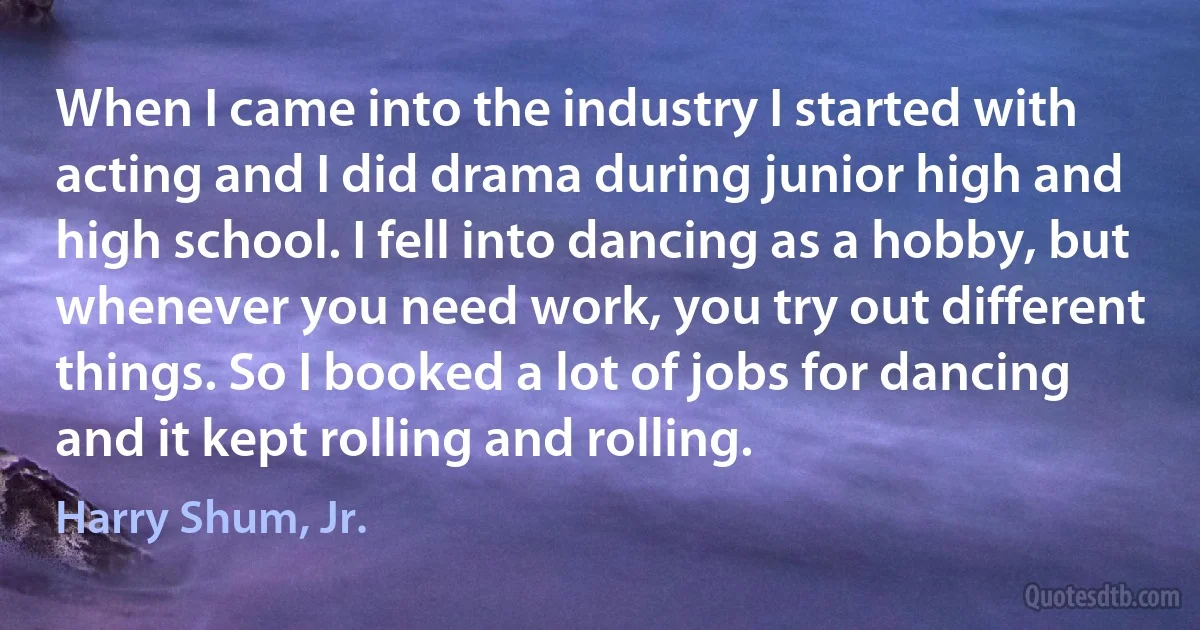 When I came into the industry I started with acting and I did drama during junior high and high school. I fell into dancing as a hobby, but whenever you need work, you try out different things. So I booked a lot of jobs for dancing and it kept rolling and rolling. (Harry Shum, Jr.)