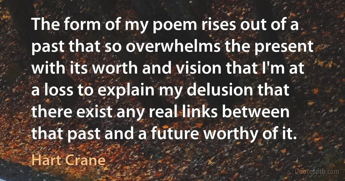 The form of my poem rises out of a past that so overwhelms the present with its worth and vision that I'm at a loss to explain my delusion that there exist any real links between that past and a future worthy of it. (Hart Crane)