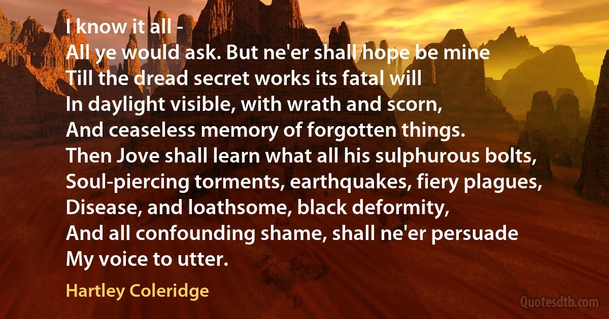 I know it all -
All ye would ask. But ne'er shall hope be mine
Till the dread secret works its fatal will
In daylight visible, with wrath and scorn,
And ceaseless memory of forgotten things.
Then Jove shall learn what all his sulphurous bolts,
Soul-piercing torments, earthquakes, fiery plagues,
Disease, and loathsome, black deformity,
And all confounding shame, shall ne'er persuade
My voice to utter. (Hartley Coleridge)