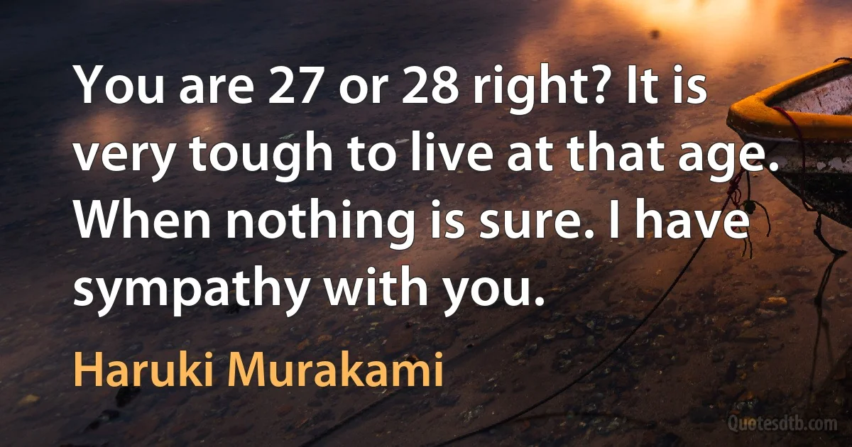 You are 27 or 28 right? It is very tough to live at that age. When nothing is sure. I have sympathy with you. (Haruki Murakami)