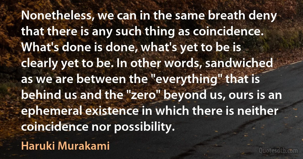 Nonetheless, we can in the same breath deny that there is any such thing as coincidence. What's done is done, what's yet to be is clearly yet to be. In other words, sandwiched as we are between the "everything" that is behind us and the "zero" beyond us, ours is an ephemeral existence in which there is neither coincidence nor possibility. (Haruki Murakami)