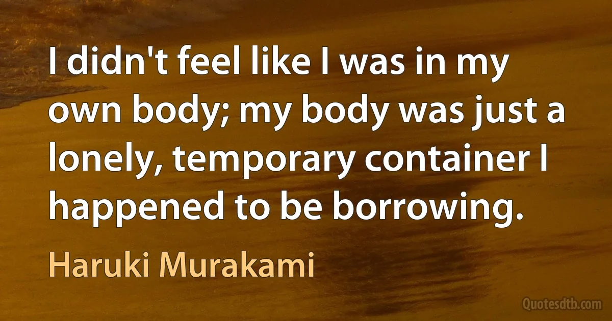 I didn't feel like I was in my own body; my body was just a lonely, temporary container I happened to be borrowing. (Haruki Murakami)