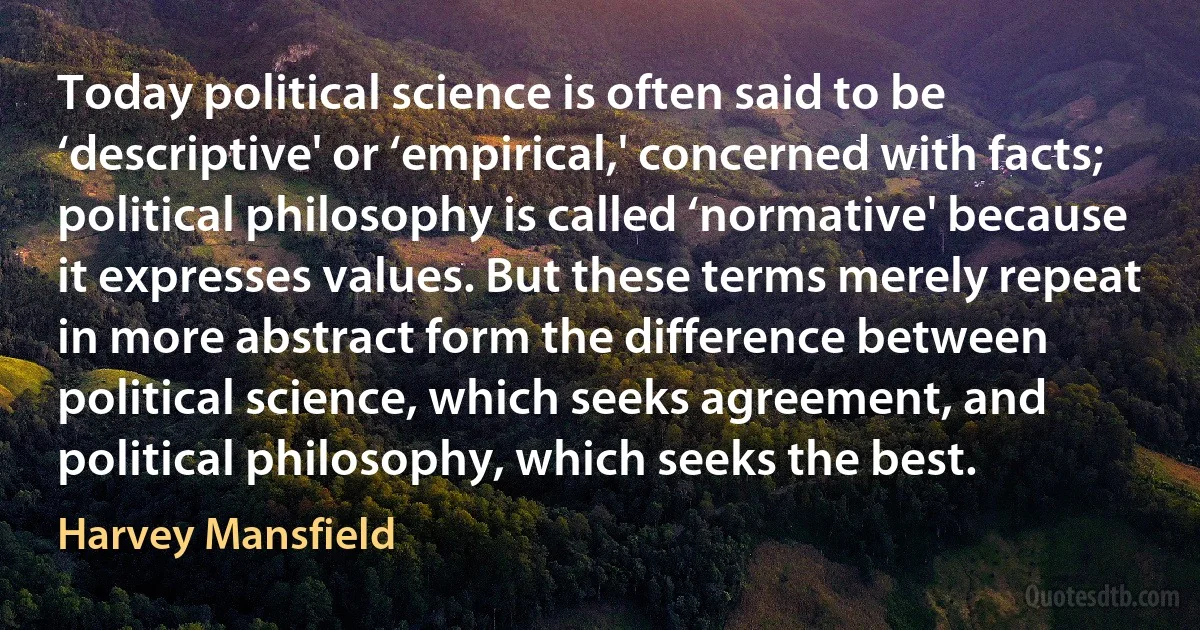 Today political science is often said to be ‘descriptive' or ‘empirical,' concerned with facts; political philosophy is called ‘normative' because it expresses values. But these terms merely repeat in more abstract form the difference between political science, which seeks agreement, and political philosophy, which seeks the best. (Harvey Mansfield)