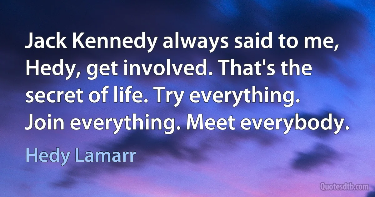 Jack Kennedy always said to me, Hedy, get involved. That's the secret of life. Try everything. Join everything. Meet everybody. (Hedy Lamarr)