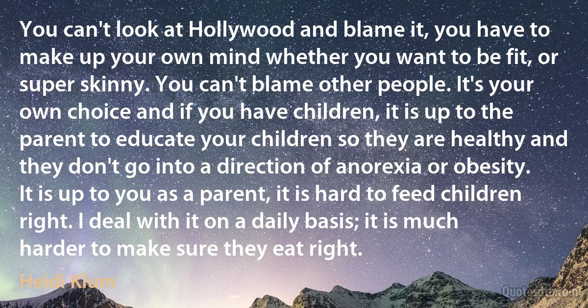 You can't look at Hollywood and blame it, you have to make up your own mind whether you want to be fit, or super skinny. You can't blame other people. It's your own choice and if you have children, it is up to the parent to educate your children so they are healthy and they don't go into a direction of anorexia or obesity. It is up to you as a parent, it is hard to feed children right. I deal with it on a daily basis; it is much harder to make sure they eat right. (Heidi Klum)